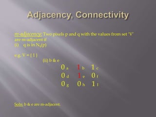m-adjacency: Two pixels p and q with the values from set ‘V’
are m-adjacent if
(i) q is in N4(p)
e.g. V = { 1 }
(ii) b & e
0 a 1 b 1 c
0 d 1 e 0 f
0 g 0 h 1 I
Soln: b & e are m-adjacent.
 