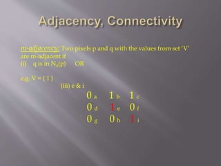 m-adjacency: Two pixels p and q with the values from set ‘V’
are m-adjacent if
(i) q is in N4(p) OR
e.g. V = { 1 }
(iii) e & i
0 a 1 b 1 c
0 d 1 e 0 f
0 g 0 h 1 i
 