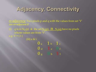 m-adjacency: Two pixels p and q with the values from set ‘V’
are m-adjacent if
(i) q is in ND(p) & the set N4(p) n N4(q) have no pixels
whose values are from ‘V’.
e.g. V = { 1 }
(iii) e & i
0 a 1 b 1 c
0 d 1 e 0 f
0 g 0 h 1 I
 