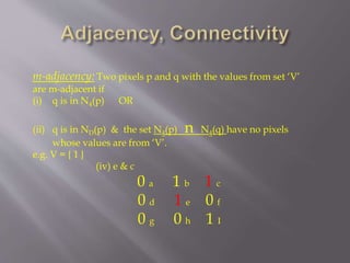 m-adjacency: Two pixels p and q with the values from set ‘V’
are m-adjacent if
(i) q is in N4(p) OR
(ii) q is in ND(p) & the set N4(p) n N4(q) have no pixels
whose values are from ‘V’.
e.g. V = { 1 }
(iv) e & c
0 a 1 b 1 c
0 d 1 e 0 f
0 g 0 h 1 I
 