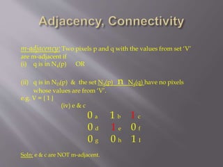 m-adjacency: Two pixels p and q with the values from set ‘V’
are m-adjacent if
(i) q is in N4(p) OR
(ii) q is in ND(p) & the set N4(p) n N4(q) have no pixels
whose values are from ‘V’.
e.g. V = { 1 }
(iv) e & c
0 a 1 b 1 c
0 d 1 e 0 f
0 g 0 h 1 I
Soln: e & c are NOT m-adjacent.
 