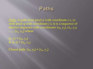 Paths: A path from pixel p with coordinate ( x, y)
with pixel q with coordinate ( s, t) is a sequence of
distinct sequence with coordinates (x0, y0), (x1, y1),
….., (xn, yn) where
(x, y) = (x0, y0)
& (s, t) = (xn, yn)
Closed path: (x0, y0) = (xn, yn)
 