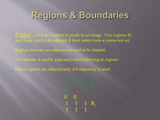 Region: Let R be a subset of pixels in an image. Two regions Ri
and Rj are said to be adjacent if their union form a connected set.
Regions that are not adjacent are said to be disjoint.
We consider 4- and 8- adjacency when referring to regions.
Below regions are adjacent only if 8-adjacency is used.
1 1 1
1 0 1 Ri
0 1 0
0 0 1
1 1 1 Rj
1 1 1
 