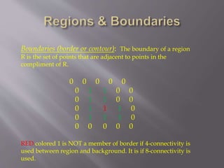 Boundaries (border or contour): The boundary of a region
R is the set of points that are adjacent to points in the
compliment of R.
0 0 0 0 0
0 1 1 0 0
0 1 1 0 0
0 1 1 1 0
0 1 1 1 0
0 0 0 0 0
RED colored 1 is NOT a member of border if 4-connectivity is
used between region and background. It is if 8-connectivity is
used.
 