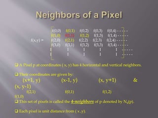  A Pixel p at coordinates ( x, y) has 4 horizontal and vertical neighbors.
 Their coordinates are given by:
(x+1, y) (x-1, y) (x, y+1) &
(x, y-1)
f(2,1) f(0,1) f(1,2)
f(1,0)
 This set of pixels is called the 4-neighbors of p denoted by N4(p).
 Each pixel is unit distance from ( x ,y).
f(0,0) f(0,1) f(0,2) f(0,3) f(0,4) - - - - -
f(1,0) f(1,1) f(1,2) f(1,3) f(1,4) - - - - -
f(x,y) = f(2,0) f(2,1) f(2,2) f(2,3) f(2,4) - - - - -
f(3,0) f(3,1) f(3,2) f(3,3) f(3,4) - - - - -
I I I I I - - - - -
I I I I I - - - - -
 