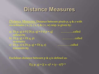 Distance Measures: Distance between pixels p, q & z with
co-ordinates ( x, y), ( s, t) & ( v, w) resp. is given by:
a) D( p, q) ≥ 0 [ D( p, q) = 0 if p = q] …………..called
reflexivity
b) D( p, q) = D( q, p) .………….called
symmetry
c) D( p, z) ≤ D( p, q) + D( q, z) ..………….called
transmitivity
Euclidean distance between p & q is defined as-
De( p, q) = [( x- s)2 + (y - t)2]1/2
 