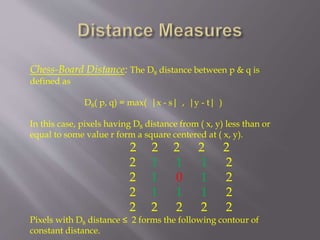 Chess-Board Distance: The D8 distance between p & q is
defined as
D8( p, q) = max( |x - s| , |y - t| )
In this case, pixels having D8 distance from ( x, y) less than or
equal to some value r form a square centered at ( x, y).
2 2 2 2 2
2 1 1 1 2
2 1 0 1 2
2 1 1 1 2
2 2 2 2 2
Pixels with D8 distance ≤ 2 forms the following contour of
constant distance.
 