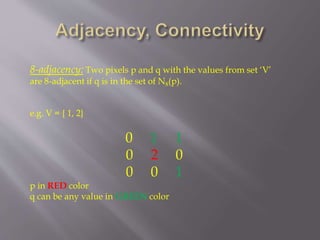 8-adjacency: Two pixels p and q with the values from set ‘V’
are 8-adjacent if q is in the set of N8(p).
e.g. V = { 1, 2}
0 1 1
0 2 0
0 0 1
p in RED color
q can be any value in GREEN color
 