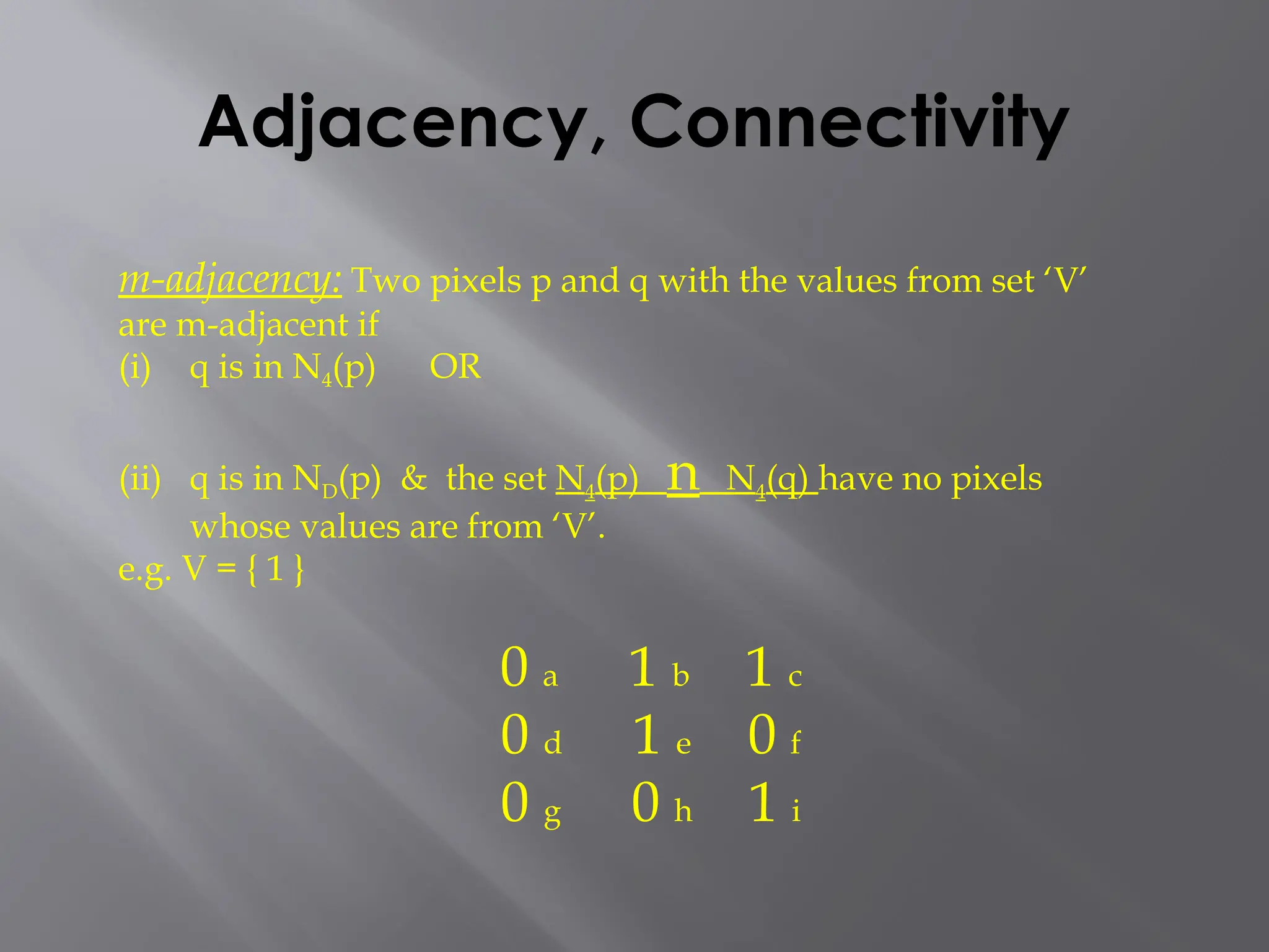 Adjacency, Connectivity
m-adjacency: Two pixels p and q with the values from set ‘V’
are m-adjacent if
(i) q is in N4(p) OR
(ii) q is in ND(p) & the set N4(p) n N4(q) have no pixels
whose values are from ‘V’.
e.g. V = { 1 }
0 a 1 b 1 c
0 d 1 e 0 f
0 g 0 h 1 i
 