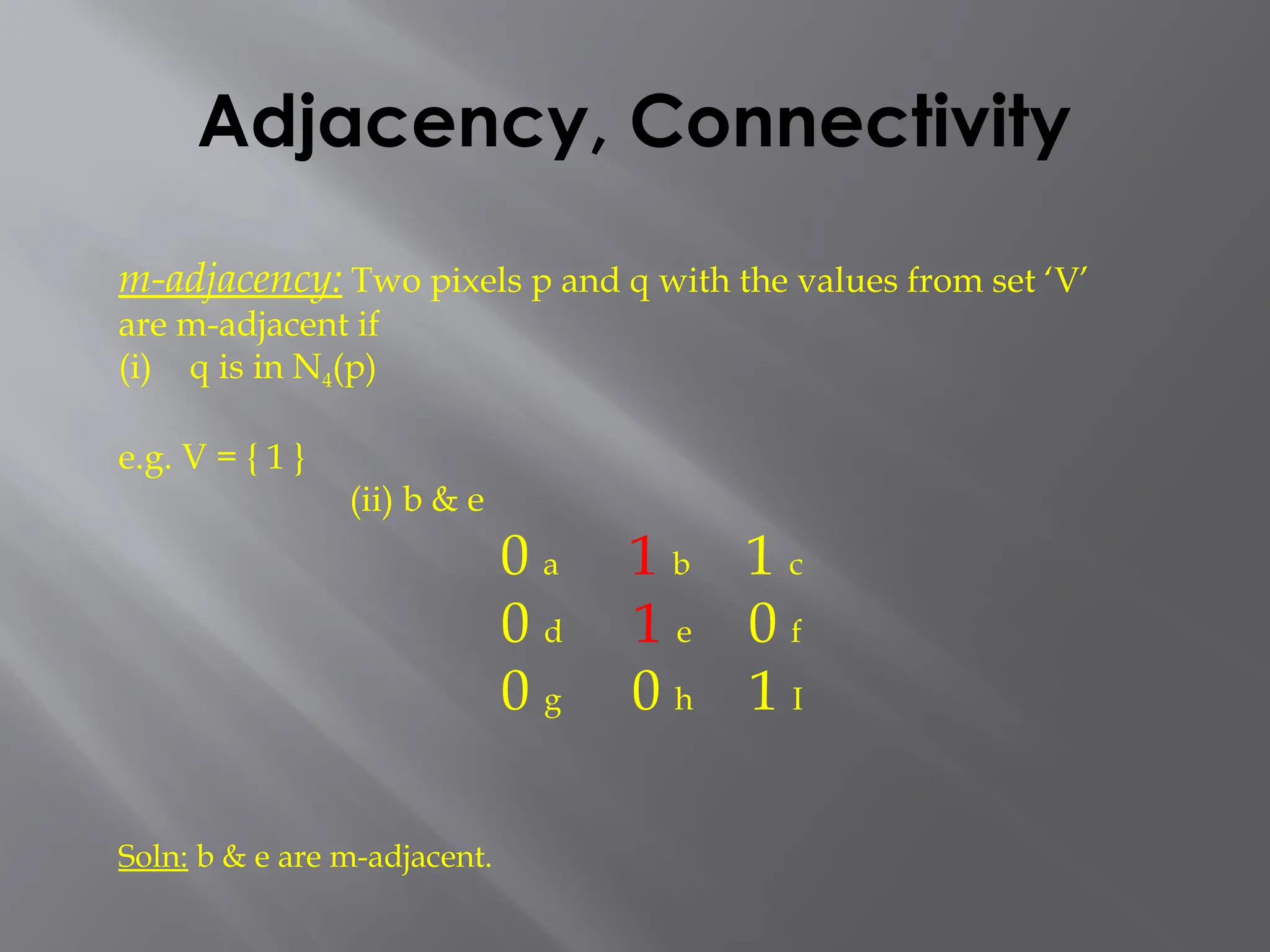 Adjacency, Connectivity
m-adjacency: Two pixels p and q with the values from set ‘V’
are m-adjacent if
(i) q is in N4(p)
e.g. V = { 1 }
(ii) b & e
0 a 1 b 1 c
0 d 1 e 0 f
0 g 0 h 1 I
Soln: b & e are m-adjacent.
 