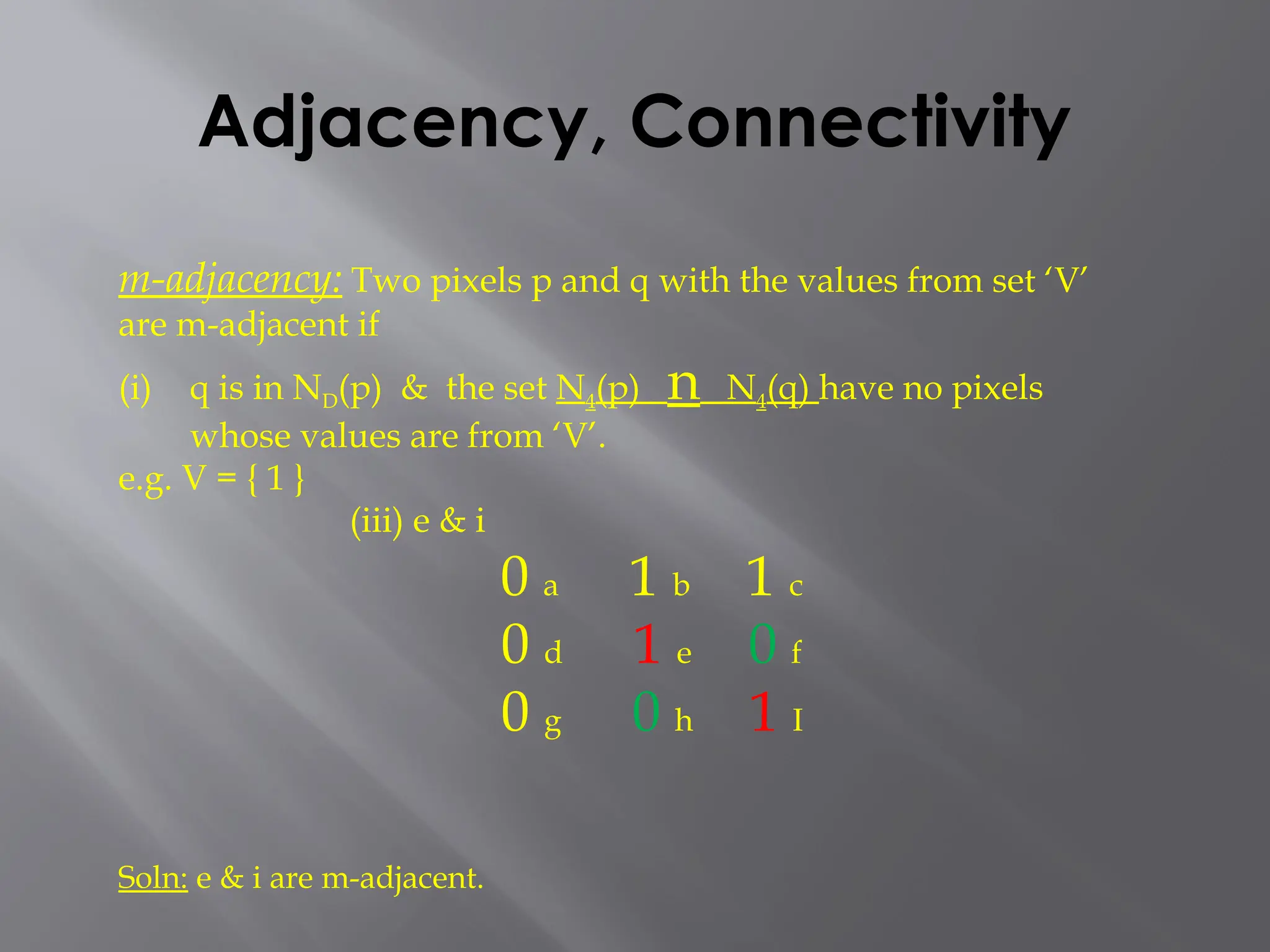 Adjacency, Connectivity
m-adjacency: Two pixels p and q with the values from set ‘V’
are m-adjacent if
(i) q is in ND(p) & the set N4(p) n N4(q) have no pixels
whose values are from ‘V’.
e.g. V = { 1 }
(iii) e & i
0 a 1 b 1 c
0 d 1 e 0 f
0 g 0 h 1 I
Soln: e & i are m-adjacent.
 