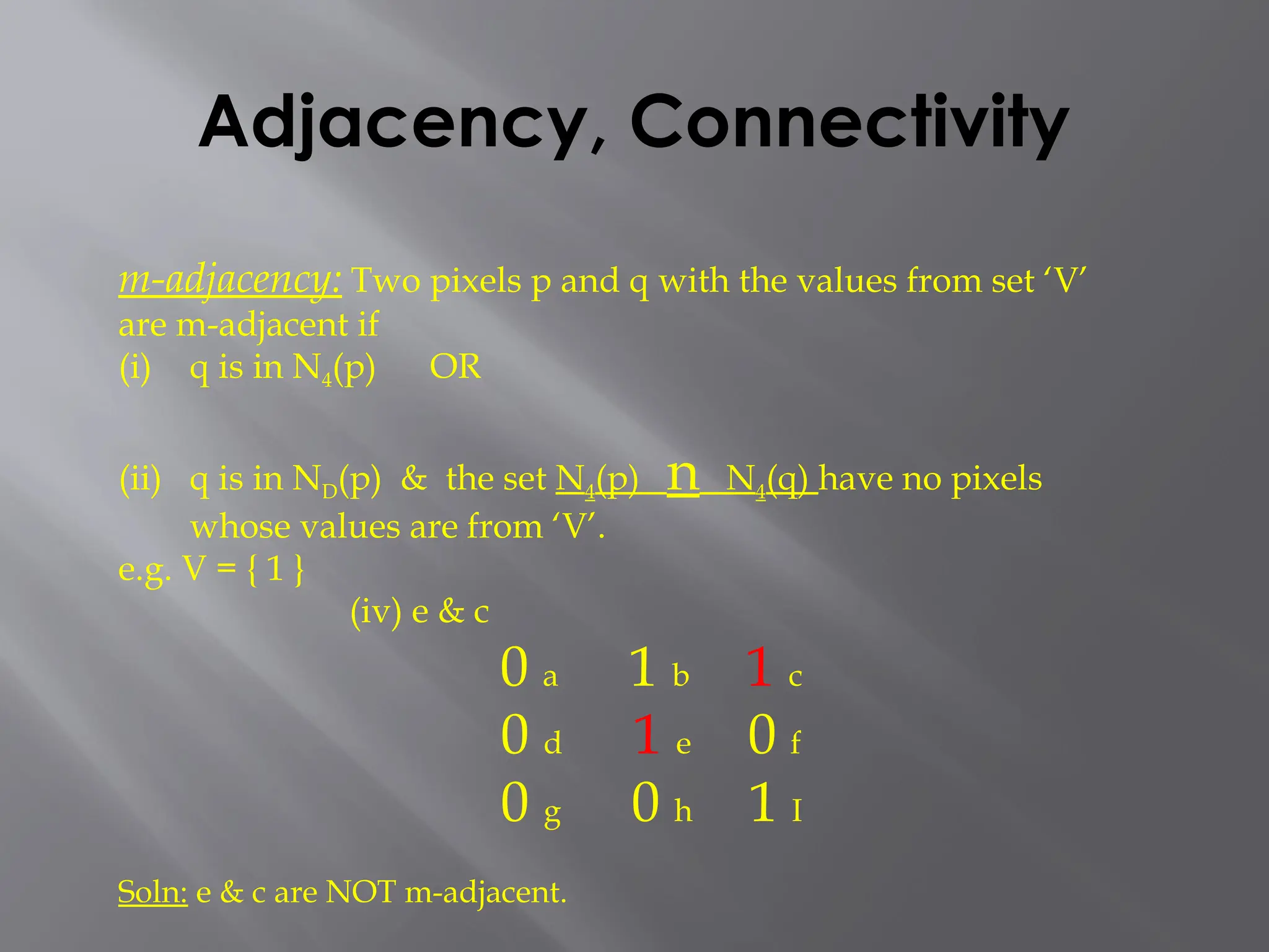 Adjacency, Connectivity
m-adjacency: Two pixels p and q with the values from set ‘V’
are m-adjacent if
(i) q is in N4(p) OR
(ii) q is in ND(p) & the set N4(p) n N4(q) have no pixels
whose values are from ‘V’.
e.g. V = { 1 }
(iv) e & c
0 a 1 b 1 c
0 d 1 e 0 f
0 g 0 h 1 I
Soln: e & c are NOT m-adjacent.
 