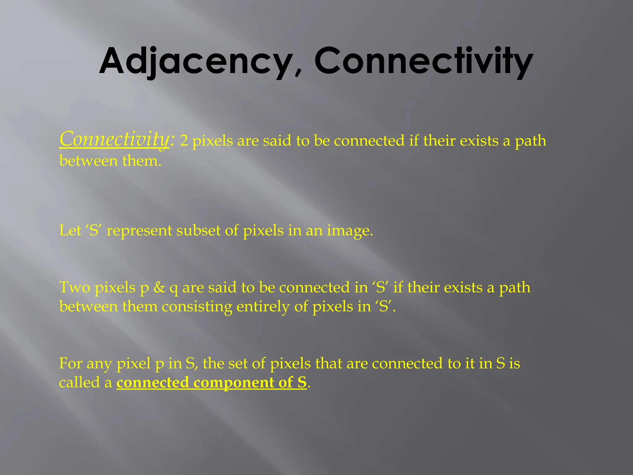 Adjacency, Connectivity
Connectivity: 2 pixels are said to be connected if their exists a path
between them.
Let ‘S’ represent subset of pixels in an image.
Two pixels p & q are said to be connected in ‘S’ if their exists a path
between them consisting entirely of pixels in ‘S’.
For any pixel p in S, the set of pixels that are connected to it in S is
called a connected component of S.
 