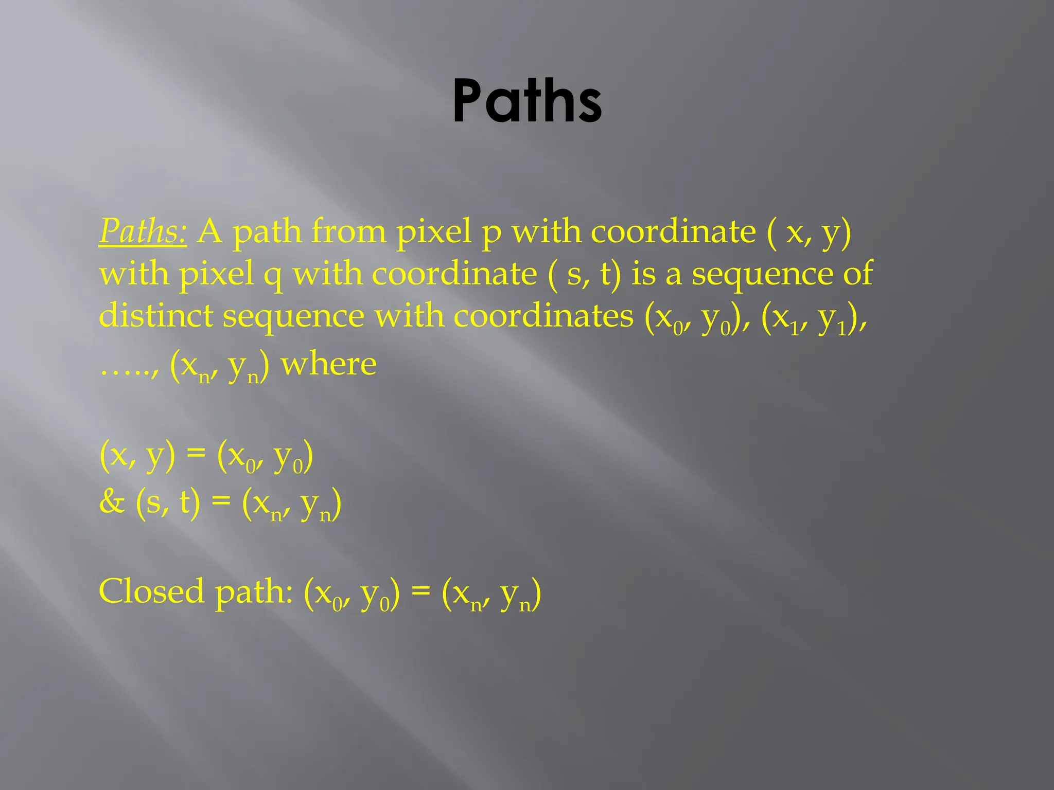Paths
Paths: A path from pixel p with coordinate ( x, y)
with pixel q with coordinate ( s, t) is a sequence of
distinct sequence with coordinates (x0, y0), (x1, y1),
….., (xn, yn) where
(x, y) = (x0, y0)
& (s, t) = (xn, yn)
Closed path: (x0, y0) = (xn, yn)
 