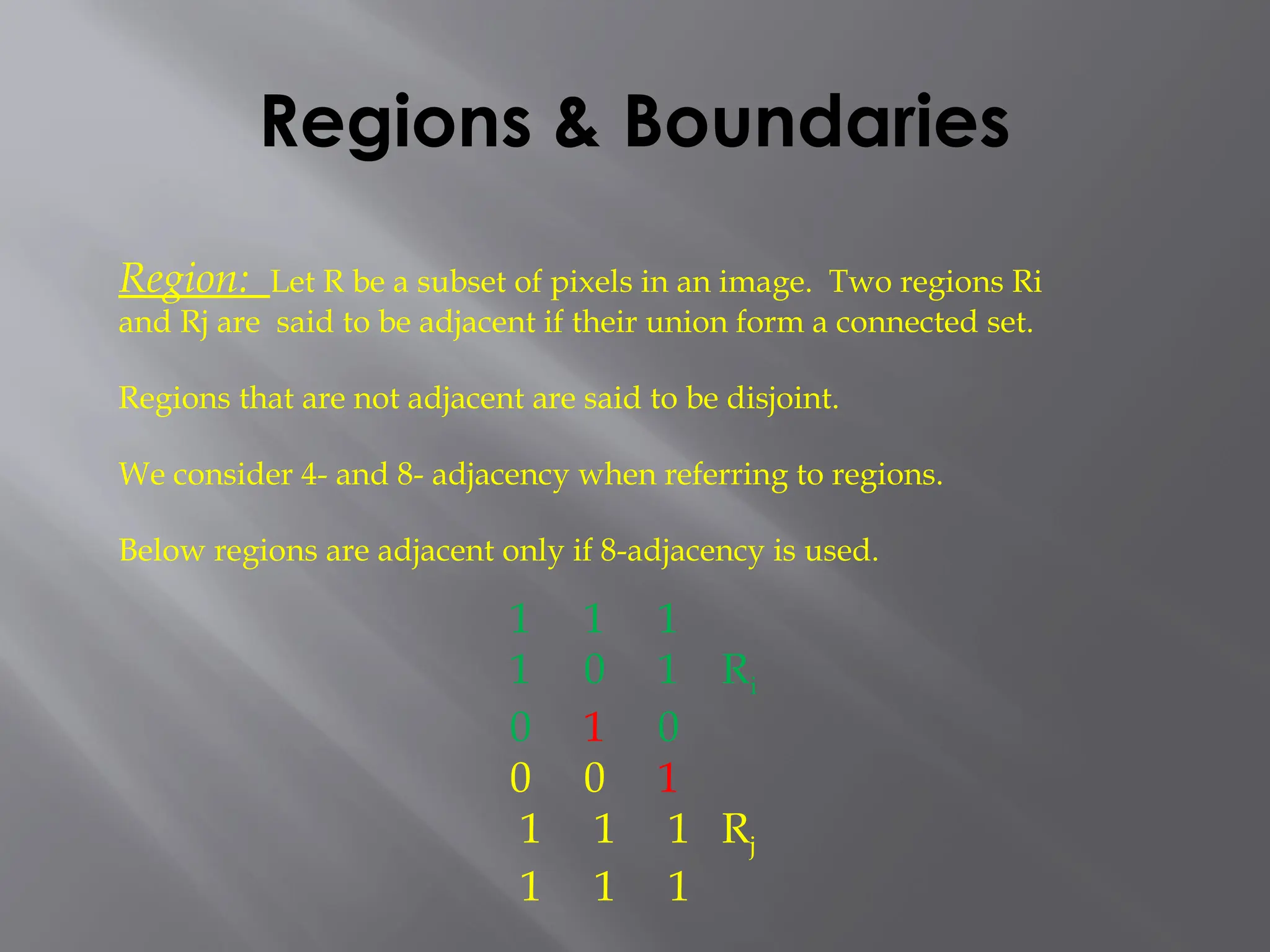 Regions & Boundaries
Region: Let R be a subset of pixels in an image. Two regions Ri
and Rj are said to be adjacent if their union form a connected set.
Regions that are not adjacent are said to be disjoint.
We consider 4- and 8- adjacency when referring to regions.
Below regions are adjacent only if 8-adjacency is used.
1 1 1
1 0 1 Ri
0 1 0
0 0 1
1 1 1 Rj
1 1 1
 