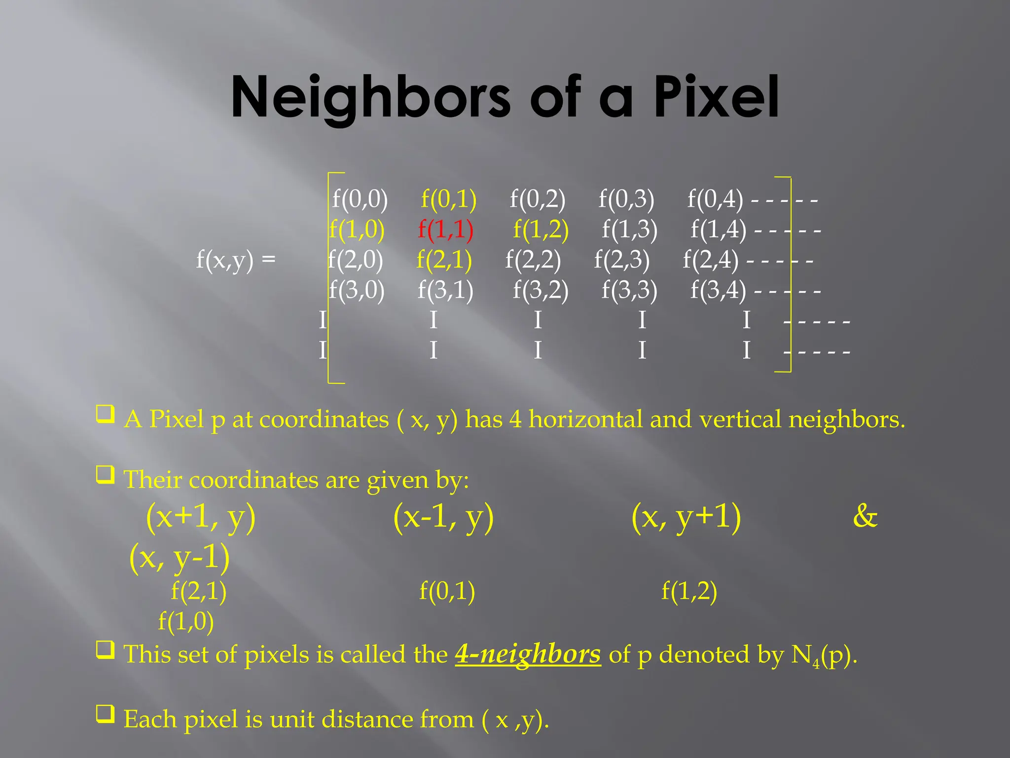 Neighbors of a Pixel
 A Pixel p at coordinates ( x, y) has 4 horizontal and vertical neighbors.
 Their coordinates are given by:
(x+1, y) (x-1, y) (x, y+1) &
(x, y-1)
f(2,1) f(0,1) f(1,2)
f(1,0)
 This set of pixels is called the 4-neighbors of p denoted by N4(p).
 Each pixel is unit distance from ( x ,y).
f(0,0) f(0,1) f(0,2) f(0,3) f(0,4) - - - - -
f(1,0) f(1,1) f(1,2) f(1,3) f(1,4) - - - - -
f(x,y) = f(2,0) f(2,1) f(2,2) f(2,3) f(2,4) - - - - -
f(3,0) f(3,1) f(3,2) f(3,3) f(3,4) - - - - -
I I I I I - - - - -
I I I I I - - - - -
 