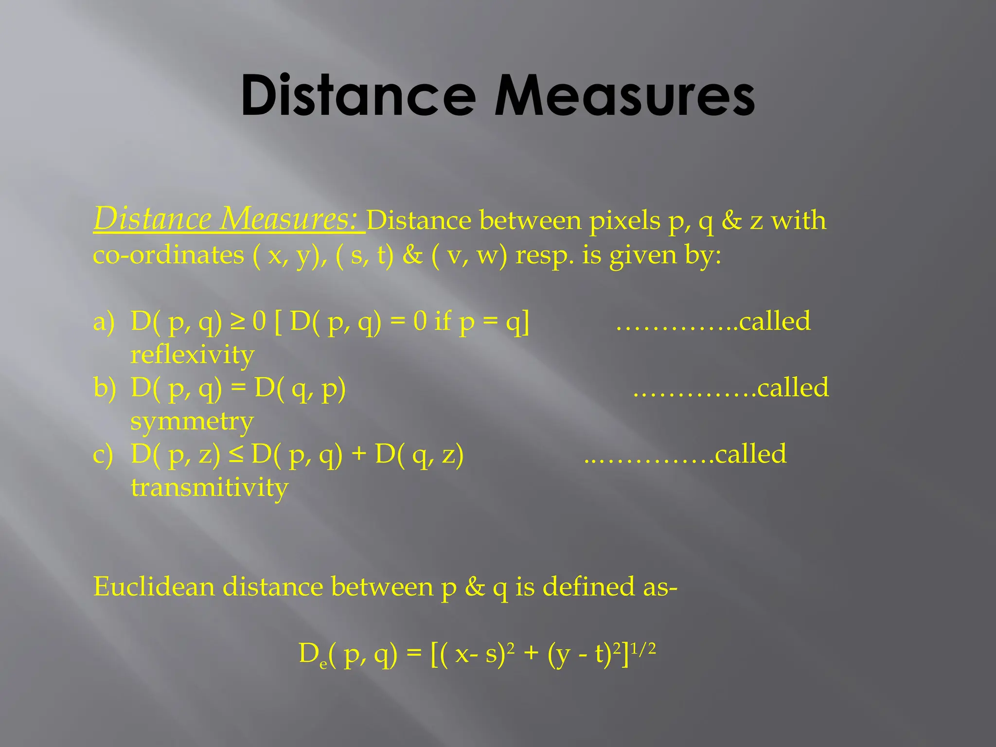 Distance Measures
Distance Measures: Distance between pixels p, q & z with
co-ordinates ( x, y), ( s, t) & ( v, w) resp. is given by:
a) D( p, q) ≥ 0 [ D( p, q) = 0 if p = q] …………..called
reflexivity
b) D( p, q) = D( q, p) .………….called
symmetry
c) D( p, z) ≤ D( p, q) + D( q, z) ..………….called
transmitivity
Euclidean distance between p & q is defined as-
De( p, q) = [( x- s)2
+ (y - t)2
]1/2
 