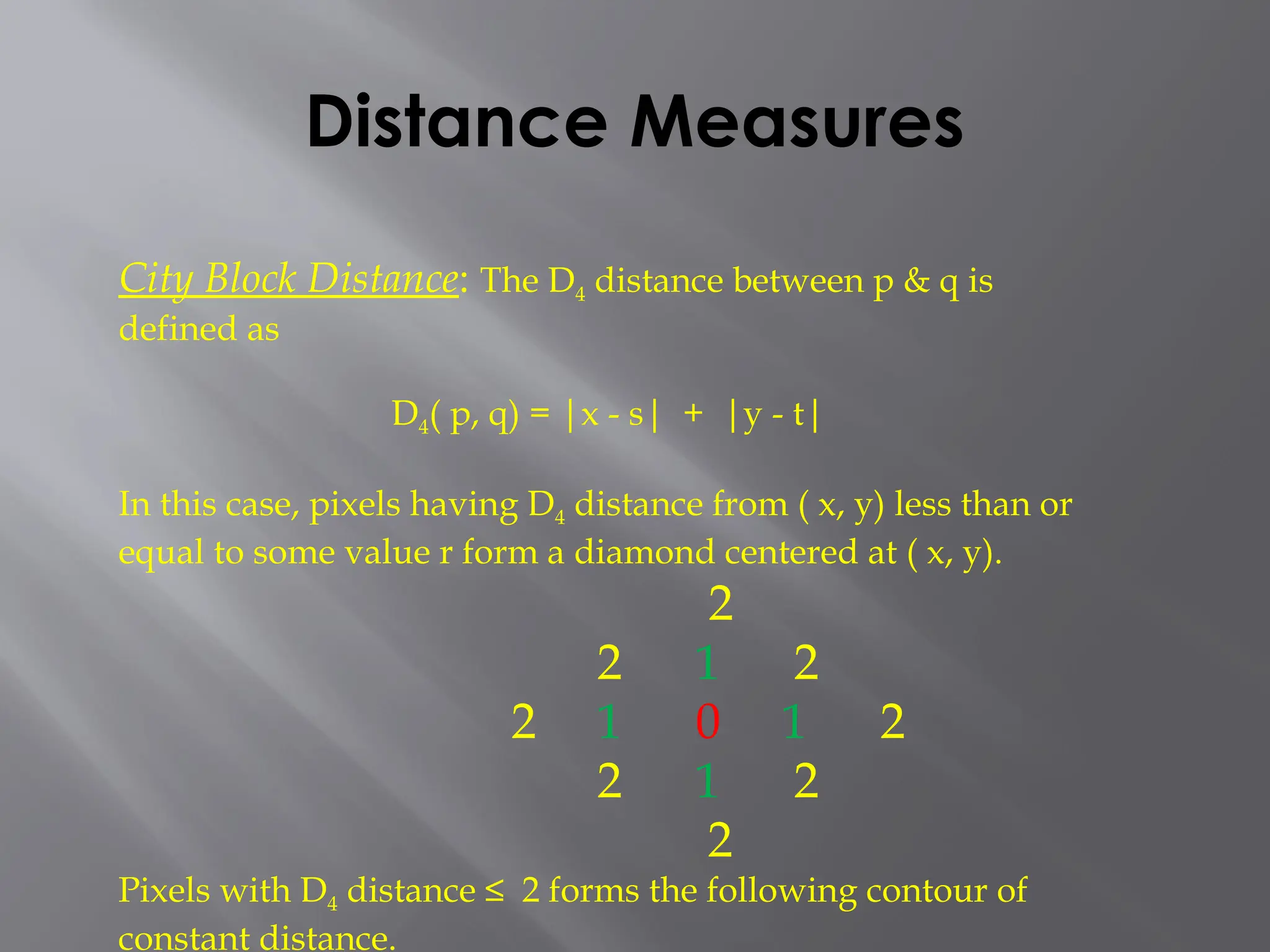 Distance Measures
City Block Distance: The D4 distance between p & q is
defined as
D4( p, q) = |x - s| + |y - t|
In this case, pixels having D4 distance from ( x, y) less than or
equal to some value r form a diamond centered at ( x, y).
2
2 1 2
2 1 0 1 2
2 1 2
2
Pixels with D4 distance ≤ 2 forms the following contour of
constant distance.
 