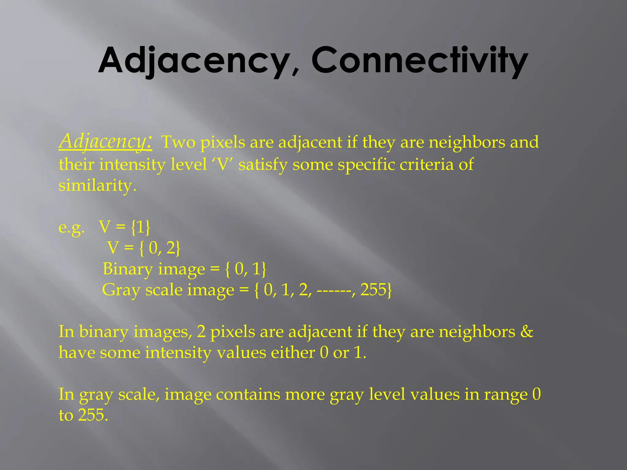 Adjacency, Connectivity
Adjacency: Two pixels are adjacent if they are neighbors and
their intensity level ‘V’ satisfy some specific criteria of
similarity.
e.g. V = {1}
V = { 0, 2}
Binary image = { 0, 1}
Gray scale image = { 0, 1, 2, ------, 255}
In binary images, 2 pixels are adjacent if they are neighbors &
have some intensity values either 0 or 1.
In gray scale, image contains more gray level values in range 0
to 255.
 