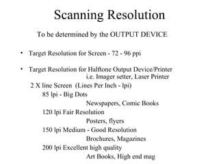 Scanning Resolution To be determined by the OUTPUT DEVICE Target Resolution for Screen - 72 - 96 ppi Target Resolution for Halftone Output Device/Printer    i.e. Imager setter, Laser Printer 2 X line Screen  (Lines Per Inch - lpi) 85 lpi - Big Dots Newspapers, Comic Books 120 lpi Fair Resolution Posters, flyers 150 lpi Medium - Good Resolution Brochures, Magazines 200 lpi Excellent high quality Art Books, High end mag 