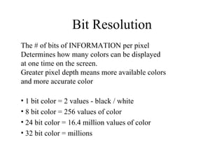 Bit Resolution The # of bits of INFORMATION per pixel Determines how many colors can be displayed  at one time on the screen. Greater pixel depth means more available colors and more accurate color 1 bit color = 2 values - black / white  8 bit color = 256 values of color 24 bit color = 16.4 million values of color 32 bit color = millions 