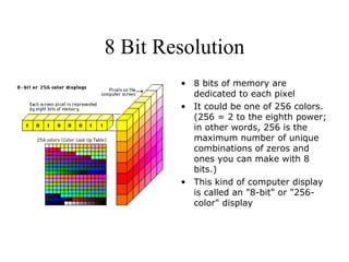 8 Bit Resolution 8 bits of memory are dedicated to each pixel It could be one of 256 colors. (256 = 2 to the eighth power; in other words, 256 is the maximum number of unique combinations of zeros and ones you can make with 8 bits.)  This kind of computer display is called an "8-bit" or "256-color" display 