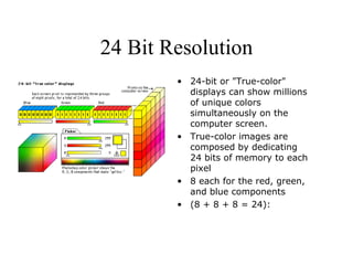 24 Bit Resolution 24-bit or "True-color" displays can show millions of unique colors simultaneously on the computer screen.  True-color images are composed by dedicating  24 bits of memory to each pixel  8 each for the red, green, and blue components  (8 + 8 + 8 = 24): 
