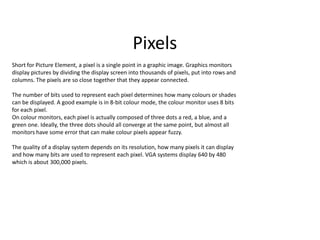 Pixels
Short for Picture Element, a pixel is a single point in a graphic image. Graphics monitors
display pictures by dividing the display screen into thousands of pixels, put into rows and
columns. The pixels are so close together that they appear connected.
The number of bits used to represent each pixel determines how many colours or shades
can be displayed. A good example is in 8-bit colour mode, the colour monitor uses 8 bits
for each pixel.
On colour monitors, each pixel is actually composed of three dots a red, a blue, and a
green one. Ideally, the three dots should all converge at the same point, but almost all
monitors have some error that can make colour pixels appear fuzzy.
The quality of a display system depends on its resolution, how many pixels it can display
and how many bits are used to represent each pixel. VGA systems display 640 by 480
which is about 300,000 pixels.
 