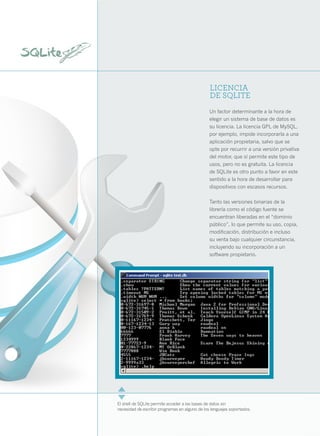10




                                                     LICENCIA
                                                     DE SQLITE
                                                     Un factor determinante a la hora de
                                                     elegir un sistema de base de datos es
                                                     su licencia. La licencia GPL de MySQL,
                                                     por ejemplo, impide incorporarla a una
                                                     aplicación propietaria, salvo que se
                                                     opte por recurrir a una versión privativa
                                                     del motor, que sí permite este tipo de
                                                     usos, pero no es gratuita. La licencia
                                                     de SQLite es otro punto a favor en este
                                                     sentido a la hora de desarrollar para
                                                     dispositivos con escasos recursos.

                                                     Tanto las versiones binarias de la
                                                     librería como el código fuente se
                                                     encuentran liberadas en el “dominio
                                                     público”, lo que permite su uso, copia,
                                                     modificación, distribución e incluso
                                                     su venta bajo cualquier circunstancia,
                                                     incluyendo su incorporación a un
                                                     software propietario.




     El shell de SQLite permite acceder a las bases de datos sin
     necesidad de escribir programas en alguno de los lenguajes soportados.
 