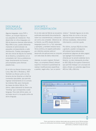 DESCARGA E                                SOPORTE Y
INSTALACIÓN                               DOCUMENTACIÓN
Algunos lenguajes, como PHP o             En el sitio web de SQLite se encuentra          módico”. También figuran en el sitio
Python, ya incluyen SQLite en             publicada abundante documentación               algunas listas de correo a las que
sus paquetes de instalación. Para         sobre sus características y utilización,        suscribirse para enterarse de las
desarrollar en otros lenguajes con        así como una completa referencia de             últimas novedades, intercambiar
SQLite tenemos diversas alternativas.     la librería, sus APIs desde distintos           información y solicitar ayuda.
Bajo GNU/Linux, puede obtenerse           lenguajes (como C++ y Tcl), tutoriales
mediante el administrador de              y ejemplos, y también enlaces hacia             Por último, aunque SQLite es libre
paquetes correspondiente a cada           libros (online y en papel) publicados           y gratuito, pueden conseguirse
distribución. Pueden descargarse          por distintos autores sobre el                  allí enlaces hacia extensiones
del sitio oficial de SQLite los fuentes   desarrollo de aplicaciones en conjunto          propietarias (algunas de ellas pagas)
de la librería y compilarlos con el       con esta base de datos relacional.              que agregan funcionalidad no
compilador de C de su preferencia,                                                        ofrecida por la versión estándar de la
bajar directamente los binarios           Además, su autor original, Richard              librería. La más interesante de ellas
precompilados para diversas               Hipp, y su empresa (Hwaci) ofrecen              es SEE (SQLite Encryption Extension)
plataformas.                              soporte e inclusive la posibilidad de           que permite trabajar con una base de
                                          realizar modificaciones específicas             datos cifrada con potentes algoritmos
En el sitio se ofrecen binarios para      a pedido, según ellos “por un precio            AES de 128 y 256 bits.
Linux, Mac OS X, Windows y .NET.
También se ofrecen junto con los
binarios de las librerías un shell de
comandos ejecutable, que permite
ingresar directamente en la consola
las órdenes SQL para manipular
las bases de datos SQLite. Por
último, debe obtenerse la librería de
“binding” que corresponda a cada
lenguaje. Para este último paso, se
aconseja recurrir a la ayuda online de
dicho lenguaje.




                                                         Como casi todos los motores relacionales que se precien de tal, SQLite también
                                                  cuenta con sofisticadas herramientas visuales desarrolladas por terceros que permiten
                                                                                               administrar y mantener la base de datos.   11
 