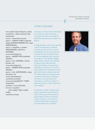 Richard Hipp, creador y principal
                                                                                        mantenedor de SQLite.




                                       CONCLUSIONES

from sqlite3 import dbapi2 as sqlite   Unos pocos conocimientos del trabajo
connection = sqlite.connect(‹/tmp/     con cualquier motor relacional, y
prueba.db›)                            un equipo informático con algo de
cursor = connection.cursor()           RAM libre alcanzan para trabajar con
query = «CREATE TABLE empleado         SQLite.
(legajo INTEGER PRIMARY KEY, cargo
VARCHAR(10),»                          El lenguaje SQL es una forma sencilla
query += «apellido_y_nombre            y eficaz de almacenar, modificar
VARCHAR(100), supervisor               y recuperar información de cierta
INTEGER)»                              complejidad. No por nada entre los
cursor.execute(query)                  usuarios de esta excelente librería
query = «INSERT INTO empleado          se cuentan gigantes de la industria
VALUES «                               informática, como Mozilla, Google,
query += «(1, ‹GTEGRAL›, ‹Carlos       Apple, Nokia y Adobe. Por supuesto,
Gomez›, 1)»                            el hecho de que esta base sea
cursor.execute(query)                  ideal para trabajar en dispositivos
query = «INSERT INTO empleado          embebidos y móviles no lo limita a
VALUES «                               estas plataformas; emplearla en una
query += «(2, ‹SUPERVISOR›, ‹Jorge     aplicación hecha y derecha para las
Gonzalez›, 1)»                         PC tradicionales es una buena idea,
cursor.execute(query)                  si tenemos estructuras complejas
connection.commit()                    de datos con las que queremos
cursor.execute(«SELECT * FROM          interactuar, y preferimos obviar la
empleado»)                             dependencia de un motor tradicional,
resultset = cursor.fetchall()          como MySQL.
for row in resultset:
     print row[0], row[1], row[2],     En definitiva, contar a SQLite entre
row[3]                                 nuestro arsenal de conocimientos
connection.close()                     dentro del mundo de las bases de
                                       datos amplía nuestros horizontes
                                       en gran manera, y por lo tanto es
                                       imprescindible tener aunque sea
                                       nociones básicas de su empleo.




                                                                                                             13
 