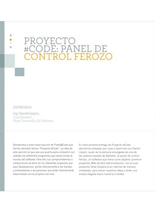 14




              PROYECTO
              #CODE: PANEL DE
              CONTROL FEROZO



     ENTREVISTA
     Ing. Daniel Lázaro,.
     Coordinador
     Área Desarrollo de Dattatec.




     Bienvenidos a esta nueva sección de Pixels&Code que      En esta primera entrega de Proyecto #Code,
     hemos decidido llamar “Proyecto #Code”. La idea de       decidimos empezar por casa y reunirnos con Daniel
     esta sección es que sea una puerta para compartir con    Lázaro, quien es la persona encargada de una de
     ustedes los diferentes programas que revolucionan el     las piedras basales de Dattatec: el panel de control
     mundo del software. Para ello nos comprometemos a        Ferozo, un software que tiene como objetivo construir
     involucrarnos de lleno en los diferentes proyectos que   proyectos Web de fácil administración, con el cual
     aquí destaquemos, yendo directamente a las fuentes       podamos tener presencia en internet de manera
     y entrevistando a las personas que están directamente    inmediata, para volcar nuestras ideas y tener una
     relacionadas con el proyecto del mes.                    amplia llegada hacia nuestros clientes.
 