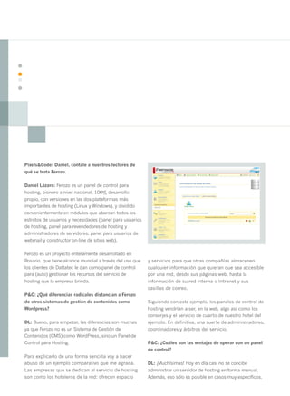 16




     Pixels&Code: Daniel, contale a nuestros lectores de
     qué se trata Ferozo.

     Daniel Lázaro: Ferozo es un panel de control para
     hosting, pionero a nivel nacional, 100% desarrollo
     propio, con versiones en las dos plataformas más
     importantes de hosting (Linux y Windows), y dividido
     convenientemente en módulos que abarcan todos los
     estratos de usuarios y necesidades (panel para usuarios
     de hosting, panel para revendedores de hosting y
     administradores de servidores, panel para usuarios de
     webmail y constructor on-line de sitios web).

     Ferozo es un proyecto enteramente desarrollado en
     Rosario, que tiene alcance mundial a través del uso que   y servicios para que otras compañías almacenen
     los clientes de Dattatec le dan como panel de control     cualquier información que quieran que sea accesible
     para (auto) gestionar los recursos del servicio de        por una red, desde sus páginas web, hasta la
     hosting que la empresa brinda.                            información de su red interna o Intranet y sus
                                                               casillas de correo.
     P&C: ¿Qué diferencias radicales distancian a Ferozo
     de otros sistemas de gestión de contenidos como           Siguiendo con este ejemplo, los paneles de control de
     Wordpress?                                                hosting vendrían a ser, en la web, algo así como los
                                                               conserjes y el servicio de cuarto de nuestro hotel del
     DL: Bueno, para empezar, las diferencias son muchas       ejemplo. En definitiva, una suerte de administradores,
     ya que Ferozo no es un Sistema de Gestión de              coordinadores y árbitros del servicio.
     Contenidos (CMS) como WordPress, sino un Panel de
     Control para Hosting.                                     P&C: ¿Cuáles son las ventajas de operar con un panel
                                                               de control?
     Para explicarlo de una forma sencilla voy a hacer
     abuso de un ejemplo comparativo que me agrada.            DL: ¡Muchísimas! Hoy en día casi no se concibe
     Las empresas que se dedican al servicio de hosting        administrar un servidor de hosting en forma manual.
     son como los hoteleros de la red: ofrecen espacio         Además, eso sólo es posible en casos muy específicos.
 