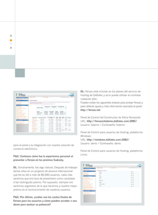20




                                                               DL: Ferozo está incluido en los planes del servicio de
                                                               hosting de Dattatec y se lo puede utilizar al contratar
                                                               cualquier plan.
                                                               Pueden visitar los siguientes enlaces para probar Ferozo y
                                                               para obtener ayuda y más información asociada al panel:
                                                               http://ferozo.net

                                                               Panel de Control del Constructor de Sitios Ferozosite
                                                               URL: http://ferozositedemo.dattatec.com:2085/
                                                               Usuario: fsdemo / Contraseña: fsdemo

                                                               Panel de Control para usuarios de Hosting, plataforma
                                                               Windows:
                                                               URL: http://windows.dattatec.com:2082/
                                                               Usuario: demo / Contraseña: demo
     para el panel y la integración con nuestra solución de
     comercio electrónico.
                                                               Panel de Control para usuarios de Hosting, plataforma
                                                               Linux:
     P&C: Contanos cómo fue la experiencia personal al
     presentar a Ferozo en los premios Sadosky.

     DL: Sinceramente, fue algo natural. Después de trabajar
     tantos años en un proyecto de alcance internacional
     que les es útil a más de 80.000 usuarios, nada más
     sentimos que era hora de presentarlo como candidato
     a tan distinguido premio. Por supuesto, siempre nos
     sentimos orgullosos de lo que hacemos y nuestro mejor
     premio es el reconocimiento de nuestros usuarios.

     P&C: Por último, ¿cuáles son los costos finales de
     Ferozo para los usuarios y cómo pueden acceder a una
     demo para evaluar su potencial?
 