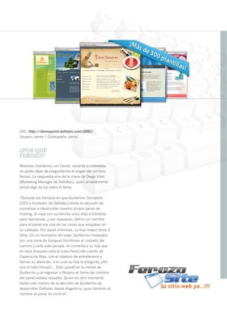 URL: http://demopanel.dattatec.com:2082/
Usuario: demo / Contraseña: demo


¿POR QUÉ
FEROZO?
Mientras charlamos con Daniel, durante la entrevista
no podía dejar de preguntarme el origen del nombre
Ferozo. La respuesta vino de la mano de Diego Vitali
(Marketing Manager de Dattatec), quien amablemente
arrojó algo de luz sobre el tema.

“Durante los tiempos en que Guillermo Tornatore
(CEO y fundador de Dattatec) toma la decisión de
comenzar a desarrollar nuestro propio panel de
hosting, él viaja con su familia unos días a Córdoba
para descansar, y por supuesto, definir un nombre
para el panel era una de las cosas que «viajaban en
su cabeza». Por aquel entonces, su hija mayor tenía 3
años. En un momento del viaje, Guillermo manejaba
por una zona de bosques frondosos al costado del
camino y ante este paisaje, le comenta a su hija que
en esos bosques vivía el Lobo Feroz del cuento de
Caperucita Roja, con el objetivo de entretenerla y
llamar su atención, a lo cual su hija le pregunta ¿Ahí
vive el lobo Ferozo?... Esto quedó en la mente de
Guillermo y al regresar a Rosario el tema del nombre
del panel estaba resuelto. Quien en otro momento
había sido motivo de la decisión de Guillermo de
desarrollar Dattatec desde Argentina, puso también el
nombre al panel de control”.                             21
 