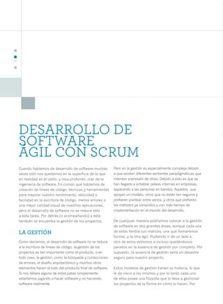 22




     DESARROLLO DE
     SOFTWARE
     ÁGIL CON SCRUM
     Cuando hablamos de desarrollo de software muchas          Pero en la gestión es especialmente compleja debido
     veces sólo nos quedamos en la superficie de lo que        a que existen diferentes vertientes paradigmáticas que
     en realidad es el vasto, y muy profundo, mar de la        intentan sobresalir de otras. Debido a esto es que se
     ingeniería de software. Es común que hablemos de          han llegado a entablar peleas internas en empresas,
     creación de líneas de código, técnicas y herramientas     separando a las personas en bandos. Aquellos que
     para mejorar nuestro rendimiento, velocidad o             apoyan un modelo, otros que no están tan seguros y
     facilidad en la escritura de código, menos errores o      prefieren pivotear entre varios, y otros que prefieren
     una mejor calidad visual de nuestras aplicaciones,        los métodos ya conocidos y con más tiempo de
     pero el desarrollo de software no se reduce sólo          implementación en el mundo del desarrollo.
     a esta tarea. Por detrás (o acompañando) a esta
     también se encuentra la gestión de los proyectos.         De cualquier manera podríamos colocar a la gestión
                                                               de software en dos grandes áreas, aunque cada una
     LA GESTIÓN                                                de estas tendrá sus matices, una que llamaremos
                                                               formal, y la otra ágil. Pudiendo ir de un lado a
     Como decíamos, el desarrollo de software no se reduce     otro de estos extremos e incluso quedándonos
     a la escritura de líneas de código, la gestión de los     parados en la ausencia de gestión por completo. Por
     proyectos es tan importante como el producto, o en        supuesto, la ausencia de gestión sería un desastre
     todo caso, la gestión, como la búsqueda y correcciones    seguro para nuestro proyecto.
     de errores, el diseño arquitectónico y muchos otros
     elementos hacen al todo del producto final de software.   Estos modelos de gestión tienen su historia, lo que
     Si nos faltara alguna de estas patas simplemente          le da inicio a los mismos y por lo tanto cada uno
     estaríamos jugando a hacer software y no haciendo         de ellos posee una filosofía que lo lleva a gestionar
     software realmente.                                       los proyectos de la forma en cómo lo hacen. Por
 