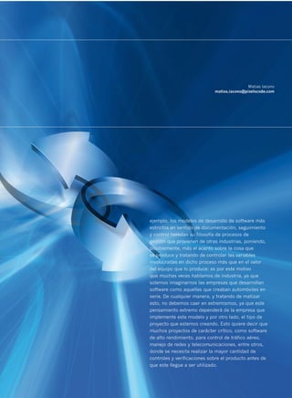 Matias Iacono
                             matias.iacono@pixelscode.com




ejemplo, los modelos de desarrollo de software más
estrictos en sentido de documentación, seguimiento
y control heredan su filosofía de procesos de
gestión que provienen de otras industrias, poniendo,
posiblemente, más el acento sobre la cosa que
se produce y tratando de controlar las variables
involucradas en dicho proceso más que en el valor
del equipo que lo produce; es por este motivo
que muchas veces hablamos de industria, ya que
solemos imaginarnos las empresas que desarrollan
software como aquellas que creaban automóviles en
serie. De cualquier manera, y tratando de matizar
esto, no debemos caer en extremismos, ya que este
pensamiento extremo dependerá de la empresa que
implemente este modelo y por otro lado, el tipo de
proyecto que estemos creando. Esto quiere decir que
muchos proyectos de carácter crítico, como software
de alto rendimiento, para control de tráfico aéreo,
manejo de redes y telecomunicaciones, entre otros,
donde se necesita realizar la mayor cantidad de
controles y verificaciones sobre el producto antes de
que este llegue a ser utilizado.


                                                        23
 