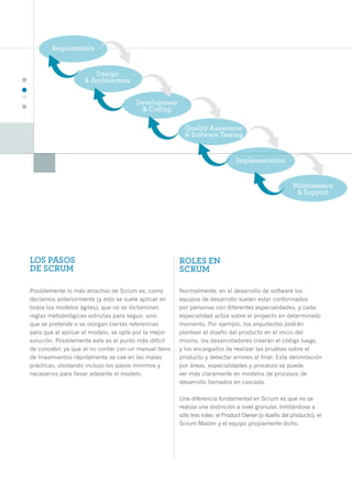 26




     LOS PASOS                                              ROLES EN
     DE SCRUM                                               SCRUM

     Posiblemente lo más atractivo de Scrum es, como        Normalmente, en el desarrollo de software los
     decíamos anteriormente (y esto se suele aplicar en     equipos de desarrollo suelen estar conformados
     todos los modelos ágiles), que no se dictaminan        por personas con diferentes especialidades, y cada
     reglas metodológicas estrictas para seguir, sino       especialidad actúa sobre el proyecto en determinado
     que se pretende o se otorgan ciertas referencias       momento. Por ejemplo, los arquitectos podrán
     para que al aplicar el modelo, se opte por la mejor    plantear el diseño del producto en el inicio del
     solución. Posiblemente este es el punto más difícil    mismo, los desarrolladores crearán el código luego,
     de concebir, ya que al no contar con un manual lleno   y los encargados de realizar las pruebas sobre el
     de lineamientos rápidamente se cae en las malas        producto y detectar errores al final. Esta delimitación
     prácticas, olvidando incluso los pasos mínimos y       por áreas, especialidades y procesos se puede
     necesarios para llevar adelante el modelo.             ver más claramente en modelos de procesos de
                                                            desarrollo llamados en cascada.

                                                            Una diferencia fundamental en Scrum es que no se
                                                            realiza una distinción a nivel granular, limitándose a
                                                            sólo tres roles: el Product Owner (o dueño del producto), el
                                                            Scrum Master y el equipo propiamente dicho.
 