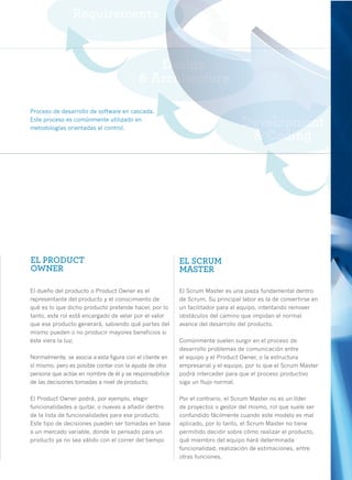 Proceso de desarrollo de software en cascada.
Este proceso es comúnmente utilizado en
metodologías orientadas al control.




EL PRODUCT                                               EL SCRUM
OWNER                                                    MASTER

El dueño del producto o Product Owner es el              El Scrum Master es una pieza fundamental dentro
representante del producto y el conocimiento de          de Scrum. Su principal labor es la de convertirse en
qué es lo que dicho producto pretende hacer, por lo      un facilitador para el equipo, intentando remover
tanto, este rol está encargado de velar por el valor     obstáculos del camino que impidan el normal
que ese producto generará, sabiendo qué partes del       avance del desarrollo del producto.
mismo pueden o no producir mayores beneficios si
éste viera la luz.                                       Comúnmente suelen surgir en el proceso de
                                                         desarrollo problemas de comunicación entre
Normalmente, se asocia a esta figura con el cliente en   el equipo y el Product Owner, o la estructura
sí mismo, pero es posible contar con la ayuda de otra    empresarial y el equipo, por lo que el Scrum Master
persona que actúe en nombre de él y se responsabilice    podrá interceder para que el proceso productivo
de las decisiones tomadas a nivel de producto.           siga un flujo normal.

El Product Owner podrá, por ejemplo, elegir              Por el contrario, el Scrum Master no es un líder
funcionalidades a quitar, o nuevas a añadir dentro       de proyectos o gestor del mismo, rol que suele ser
de la lista de funcionalidades para ese producto.        confundido fácilmente cuando este modelo es mal
Este tipo de decisiones pueden ser tomadas en base       aplicado, por lo tanto, el Scrum Master no tiene
a un mercado variable, donde lo pensado para un          permitido decidir sobre cómo realizar el producto,
producto ya no sea válido con el correr del tiempo       qué miembro del equipo hará determinada
                                                         funcionalidad, realización de estimaciones, entre
                                                         otras funciones.                                       27
 