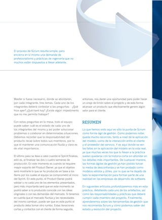 El proceso de Scrum resulta simple, pero
encierra en sí mismo una demanda de
profesionalismo y prácticas de ingeniería que no
muchos están dispuestos a llevar adelante.




Master si fuese necesario, donde se abordarán,              entonces, nos darán una oportunidad para poder hacer
por cada integrante, tres temas. Cada uno de los            un viraje de timón sobre el proyecto y de esta forma
integrantes deberá contestar a las preguntas: - ¿Qué        alcanzar un producto que efectivamente genere algún
hice ayer? ¿Qué haré hoy? ¿Existe algún impedimento         valor para el cliente.
que no me permita trabajar?

Con estas preguntas en la mesa, todo el equipo              RESUMEN
puede saber cuál es el estado de cada uno de
los integrantes del mismo y así poder solucionar            Lo que hemos visto aquí es sólo la punta de Scrum
problemas o colaborar en determinadas situaciones.          como forma ágil de gestión. Como podemos notar,
Debemos recordar que la responsabilidad del                 queda mucho recorrido, tanto a nivel de la aplicación
producto recae sobre todos sus miembros, por lo             del modelo, como de la interacción entre el cliente
que el mantener una comunicación fluida y clara es          y el proveedor del servicio. Y es aquí donde se ven
de vital importancia.                                       las fallas en la aplicación del modelo en la vida real,
                                                            ya que muchas veces los que lo llevan a la práctica
El último paso se lleva a cabo cuando el Sprint finaliza,   suelen quedarse con la historia corta sin ahondar en
esto es, al finalizar las dos o cuatro semanas de           los detalles más importantes. De cualquier manera,
producción. En este momento es cuando se requiere           las formas ágiles de gestión ya han podido torcer
mayor soporte del Product Owner, ya que el objetivo         la media de desconfianza y se han probado como
será mostrarle lo que se ha producido en base a los         modelos válidos y útiles, por lo que se ha dejado de
ítems por los cuales el equipo se comprometió al inicio     lado la experimentación para formar parte de una
del Sprint. En este punto, el Product Owner podrá           realidad en las empresas de desarrollo de software.
validar o no cada uno de los elementos presentados,
pero más importante será que en este momento se             En siguientes artículos profundizaremos más en esta
podrá saber si lo producido coincide con las ideas          práctica, detallando cada uno de los artefactos, así
originales o con las demandas del mercado. Si tenemos       como las responsabilidades y prácticas que deberá
en cuenta que el mercado fluctúa y las necesidades          cumplir cada miembro del proyecto. Finalmente,
del mismo cambian, puede ser que en este punto el           aprenderemos sobre las herramientas de gestión que
producto deba tomar otro rumbo. Estas iteraciones           nos recomienda Scrum y cómo podemos saber del
cortas y contactos con el cliente de forma seguida,         estado y evolución del proyecto.                          29
 