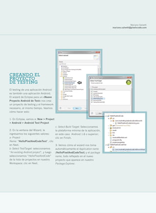 Mariano Salvetti
                                                                                  mariano.salvetti@pixelscode.com




CREANDO EL
PROYECTO
DE TESTING
El testing de una aplicación Android
es también una aplicación Android.
El wizard de Eclipse para un «Nuevo
Proyecto Android de Test» nos crea
un proyecto de testing y el framework
necesario, al mismo tiempo. Veamos
cómo hacer esto:

1- En Eclipse, vamos a: New > Project
> Android > Android Test Project
                                         c- Select Build Target: Seleccionamos
2- En la ventana del Wizard, le          la plataforma mínima de la aplicación,
ingresamos los siguientes valores:       en este caso Android 1.6 o superior;
a- Project                               clic en Finish.
Name: “HelloPixelAndCodeTest”, clic
en Next.                                 3- Vemos cómo el wizard nos toma
b- Select TestTarget: seleccionamos      automáticamente el Application name
“An existing Android project”, y luego   (HelloPixelAndCodeTest) y el package
seleccionamos “HelloPixelAndCode”        name, todo reflejado en el nuevo
de la lista de proyectos en nuestro      proyecto que aparece en nuestro
Workspace; clic en Next.                 Package Explorer.




                                                                                                                31
 