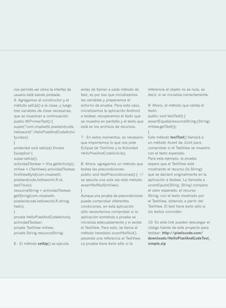 nos permite ver cómo la interfaz de      antes de llamar a cada método de        referencia al objeto no es nula, es
usuario está siendo probada.             test, es por eso que inicializamos      decir, si se inicializa correctamente.
5- Agregamos el constructor y el         las variables y preparamos el
método setUp() a la clase, y luego       entorno de prueba. Para este caso,      9- Ahora, el método que valida el
tres variables de clase necesarias,      inicializamos la aplicación Android     texto:
que se muestran a continuación:          a testear, recuperamos el texto que     public void testText() {
public MiPrimerTest() {                  se muestra en pantalla y el texto que   assertEquals(resourceString,(String)
super(“com.msalvetti.pixelandcode.       está en los archivos de recursos.       mView.getText());
helloworld”,HelloPixelAndCodeActivi                                              }
ty.class);                               7 - En estos momentos, es necesario     Este método testText() llamará a
}                                        que importemos lo que nos pide          un método Assert de JUnit para
protected void setUp() throws            Eclipse (el TextView y la Actividad     comprobar si el TextView se muestra
Exception {                              HelloPixelAndCodeActivity).             con el texto esperado.
super.setUp();                                                                   Para este ejemplo, la prueba
actividadTestear = this.getActivity();   8- Ahora, agregamos un método que       espera que el TextView esté
mView = (TextView) actividadTestear.     testea las precondiciones:              mostrando el recurso (la String)
findViewById(com.msalvetti.              public void testPrecondiciones() { //   que se declaró originalmente en la
pixelandcode.helloworld.R.id.            se ejecuta una sola vez este metodo.    aplicación a testear. La llamada a
textTitulo);                             assertNotNull(mView);                   assertEquals(String, String) compara
resourceString = actividadTestear.       }                                       el valor esperado, el recurso
getString(com.msalvetti.                 Aunque una prueba de precondiciones     String, con el texto mostrado por
pixelandcode.helloworld.R.string.        puede comprobar diferentes              el TextView, obtenido a partir del
hello);                                  condiciones, en esta aplicación         TextView. El test tiene éxito sólo si
}                                        sólo necesitamos comprobar si la        los textos coinciden.
private HelloPixelAndCodeActivity        aplicación sometida a prueba se
actividadTestear;                        inicializa adecuadamente y si existe    10- En este link pueden descargar el
private TextView mView;                  el TextView. Para esto, se llama al     código fuente de este proyecto para
private String resourceString;           método heredado assertNotNull(),        testear: http://pixelscode.com/
                                         pasando una referencia al TextView.     downloads/HelloPixelAndCodeTest_
6 - El método setUp() se ejecuta         La prueba tiene éxito sólo si la        simple.zip




                                                                                                                          33
 