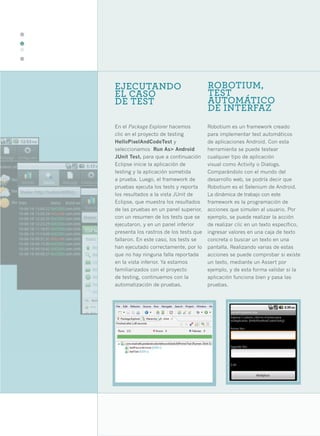 34




     EJECUTANDO                              ROBOTIUM,
     EL CASO                                 TEST
     DE TEST                                 AUTOMÁTICO
                                             DE INTERFAZ
     En el Package Explorer hacemos          Robotium es un framework creado
     clic en el proyecto de testing          para implementar test automáticos
     HelloPixelAndCodeTest y                 de aplicaciones Android. Con esta
     seleccionamos Run As> Android           herramienta se puede testear
     JUnit Test, para que a continuación     cualquier tipo de aplicación
     Eclipse inicie la aplicación de         visual como Activity o Dialogs.
     testing y la aplicación sometida        Comparándolo con el mundo del
     a prueba. Luego, el framework de        desarrollo web, se podría decir que
     pruebas ejecuta los tests y reporta     Robotium es el Selenium de Android.
     los resultados a la vista JUnit de      La dinámica de trabajo con este
     Eclipse, que muestra los resultados     framework es la programación de
     de las pruebas en un panel superior,    acciones que simulen al usuario. Por
     con un resumen de los tests que se      ejemplo, se puede realizar la acción
     ejecutaron, y en un panel inferior      de realizar clic en un texto específico,
     presenta los rastros de los tests que   ingresar valores en una caja de texto
     fallaron. En este caso, los tests se    concreta o buscar un texto en una
     han ejecutado correctamente, por lo     pantalla. Realizando varias de estas
     que no hay ninguna falla reportada      acciones se puede comprobar si existe
     en la vista inferior. Ya estamos        un texto, mediante un Assert por
     familiarizados con el proyecto          ejemplo, y de esta forma validar si la
     de testing, continuemos con la          aplicación funciona bien y pasa las
     automatización de pruebas.              pruebas.
 