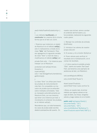 36




     ase2<HelloPixelAndCodeActivity> {        nuestro caso de test, vamos a probar
     }                                        el contenido del formulario y su
     • Los métodos tearDown() y el            funcionalidad, realizando los siguientes
     constructor los creamos de la misma      cuatro pasos:
     forma que en el test con JUnit.
                                              1. Manejar los controles de entrada
     • Tenemos que instanciar un objeto       (EditFields)
     de Robotium en el método setUp(),
                                              2. Introducir los valores de nuestra
     esto lo realizaremos a través de la
                                              propia elección
     clase “Solo” del Framework. Para
     eso agregamos la siguiente variable      3. El acceso y clic al botón Multiplicar
     de clase “Solo” a nivel de clase y       4. Poner valores para verificar el
     modificamos el método setUp() así:       resultado de la multiplicación, en el
     private Solo solo; //la instancia para   campo de resultado.
     trabajar con el Robotium                 • ¿Y cómo usamos la variable privada
     protected void setUp() throws            “Solo”, dentro de nuestro Test Case?
     Exception {                              Fácil, acá tenemos unos ejemplos de
     super.setUp();                           sentencias de test, con Robotium:
     solo = new Solo(getInstrumentation(),
     getActivity());                          solo.sendKey(solo.MENU);

     }                                        solo.clickOnText(“Nuevo”);
     La clase “Solo” se utiliza para hacer
     las pruebas de instrumentación           Assert.assertTrue(solo.
     más fácil. Es compatible con los         searchText(“Crear nuevo archivo”));
     casos de prueba que se extienden
     sobre múltiples actividades. Todo        • Ahora, en nuestro test, el primer
     es manejado automáticamente por          método que ingresa valores en las
     Robotium-Solo, por eso tenemos           cajas de texto, las limpia, reingresa
     que tener una instancia por test, e      valores y luego realiza clic en el botón:
     inicializarla al comenzar las pruebas,
                                              public void testIngresoTexto() {
     en el método setUp().
                                              solo.enterText(0, “10”);
     Recordemos que, con este framework,      solo.enterText(1, “20”);
     los casos de prueba están escritos       solo.clickOnButton(“Multiplicar”);
     desde la perspectiva del usuario. En     assertTrue(solo.searchText(“200”)); }
 
