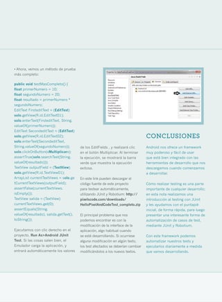 • Ahora, vemos un método de prueba
más completo:

public void testMasCompleto() {
float primerNumero = 10;
float segundoNumero = 20;
float resultado = primerNumero *
segundoNumero;
EditText FirsteditText = (EditText)
solo.getView(R.id.EditText01);
solo.enterText(FirsteditText, String.
valueOf(primerNumero));
EditText SecondeditText = (EditText)
solo.getView(R.id.EditText02);                                                   CONCLUSIONES
solo.enterText(SecondeditText,
String.valueOf(segundoNumero));         de los EditFields , y realizará clic     Android nos ofrece un framework
solo.clickOnButton(«Multiplicar»);      en el botón Multiplicar. Al terminar     muy poderoso y fácil de usar
assertTrue(solo.searchText(String.      la ejecución, se mostrará la barra       que está bien integrado con las
valueOf(resultado)));                   verde que muestra la ejecución           herramientas de desarrollo que nos
TextView outputField = (TextView)       exitosa.                                 descargamos cuando comenzamos
solo.getView(R.id.TextView01);                                                   a desarrollar.
ArrayList currentTextViews = solo.ge    En este link pueden descargar el
tCurrentTextViews(outputField);         código fuente de este proyecto           Cómo realizar testing es una parte
assertFalse(currentTextViews.           para testear automáticamente,            importante de cualquier desarrollo;
isEmpty());                             utilizando JUnit y Robotium: http://     en esta nota realizamos una
TextView salida = (TextView)            pixelscode.com/downloads/                introducción al testing con JUnit
currentTextViews.get(0);                HelloPixelAndCodeTest_completo.zip       y les ayudamos con el puntapié
assertEquals(String.                                                             inicial, de forma rápida, para luego
valueOf(resultado), salida.getText().   El principal problema que nos            presentar una interesante forma de
toString());                            podemos encontrar es con la              automatización de casos de test,
                                        modificación de la interface de la       mediante JUnit y Robotium.
Ejecutamos con clic derecho en el       aplicación, algo habitual cuando
proyecto, Run As>Android JUnit          se está desarrollando. Si ocurriese      Con este framework podemos
Test. Si las cosas salen bien, el       alguna modificación en algún texto,      automatizar nuestros tests y
Emulador carga la aplicación, y         los test afectados se deberían cambiar   ejecutarlos diariamente a medida
entrará automáticamente los valores     modificándolos a los nuevos textos.      que vamos desarrollando.




                                                                                                                        37
 