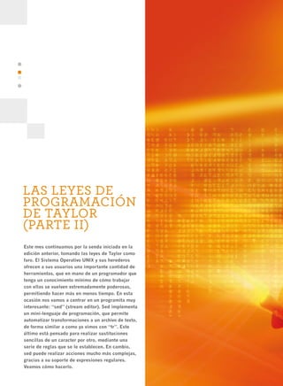 38




     LAS LEYES DE
     PROGRAMACIÓN
     DE TAYLOR
     (PARTE II)
     Este mes continuamos por la senda iniciada en la
     edición anterior, tomando las leyes de Taylor como
     faro. El Sistema Operativo UNIX y sus herederos
     ofrecen a sus usuarios una importante cantidad de
     herramientas, que en mano de un programador que
     tenga un conocimiento mínimo de cómo trabajar
     con ellas se vuelven extremadamente poderosas,
     permitiendo hacer más en menos tiempo. En esta
     ocasión nos vamos a centrar en un programita muy
     interesante: “sed” (stream editor). Sed implementa
     un mini-lenguaje de programación, que permite
     automatizar transformaciones a un archivo de texto,
     de forma similar a como ya vimos con “tr”. Este
     último está pensado para realizar sustituciones
     sencillas de un caracter por otro, mediante una
     serie de reglas que se le establecen. En cambio,
     sed puede realizar acciones mucho más complejas,
     gracias a su soporte de expresiones regulares.
     Veamos cómo hacerlo.
 