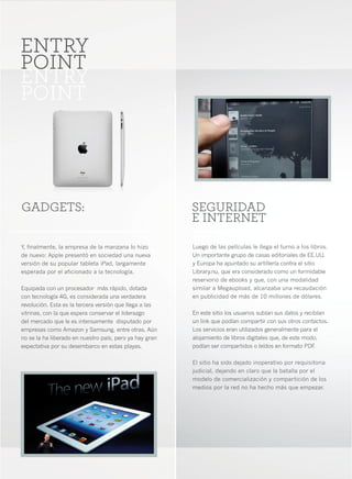 4




ENTRY
POINT
ENTRY
POINT




GADGETS:                                                 SEGURIDAD
                                                         E INTERNET

Y, finalmente, la empresa de la manzana lo hizo          Luego de las películas le llega el turno a los libros.
de nuevo: Apple presentó en sociedad una nueva           Un importante grupo de casas editoriales de EE.UU.
versión de su popular tableta iPad, largamente           y Europa ha apuntado su artillería contra el sitio
esperada por el aficionado a la tecnología.              Library.nu, que era considerado como un formidable
                                                         reservorio de ebooks y que, con una modalidad
Equipada con un procesador más rápido, dotada            similar a Megaupload, alcanzaba una recaudación
con tecnología 4G, es considerada una verdadera          en publicidad de más de 10 millones de dólares.
revolución. Esta es la tercera versión que llega a las
vitrinas, con la que espera conservar el liderazgo       En este sitio los usuarios subían sus datos y recibían
del mercado que le es intensamente disputado por         un link que podían compartir con sus otros contactos.
empresas como Amazon y Samsung, entre otras. Aún         Los servicios eran utilizados generalmente para el
no se la ha liberado en nuestro país, pero ya hay gran   alojamiento de libros digitales que, de este modo,
expectativa por su desembarco en estas playas.           podían ser compartidos o leídos en formato PDF    .

                                                         El sitio ha sido dejado inoperativo por requisitoria
                                                         judicial, dejando en claro que la batalla por el
                                                         modelo de comercialización y compartición de los
                                                         medios por la red no ha hecho más que empezar.
 