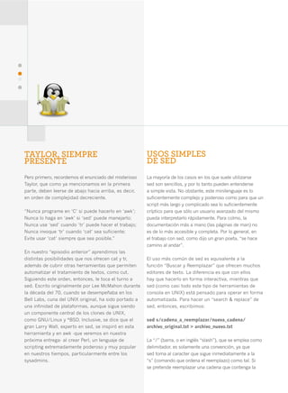 40




     TAYLOR, SIEMPRE                                        USOS SIMPLES
     PRESENTE                                               DE SED
     Pero primero, recordemos el enunciado del misterioso   La mayoría de los casos en los que suele utilizarse
     Taylor, que como ya mencionamos en la primera          sed son sencillos, y por lo tanto pueden entenderse
     parte, deben leerse de abajo hacia arriba, es decir,   a simple vista. No obstante, este minilenguaje es lo
     en orden de complejidad decreciente.                   suficientemente complejo y poderoso como para que un
                                                            script más largo y complicado sea lo suficientemente
     “Nunca programe en ‘C’ si puede hacerlo en ‘awk’;      críptico para que sólo un usuario avanzado del mismo
     Nunca lo haga en ‘awk’ si ‘sed’ puede manejarlo;       pueda interpretarlo rápidamente. Para colmo, la
     Nunca use ‘sed’ cuando ‘tr’ puede hacer el trabajo;    documentación más a mano (las páginas de man) no
     Nunca invoque ‘tr’ cuando ‘cat’ sea suficiente;        es de lo más accesible y completa. Por lo general, en
     Evite usar ‘cat’ siempre que sea posible.”             el trabajo con sed, como dijo un gran poeta, “se hace
                                                            camino al andar”.
     En nuestro “episodio anterior” aprendimos las
     distintas posibilidades que nos ofrecen cat y tr,      El uso más común de sed es equivalente a la
     además de cubrir otras herramientas que permiten       función “Buscar y Reemplazar” que ofrecen muchos
     automatizar el tratamiento de textos, como cut.        editores de texto. La diferencia es que con ellos
     Siguiendo este orden, entonces, le toca el turno a     hay que hacerlo en forma interactiva, mientras que
     sed. Escrito originalmente por Lee McMahon durante     sed (como casi todo este tipo de herramientas de
     la década del 70, cuando se desempeñaba en los         consola en UNIX) está pensado para operar en forma
     Bell Labs, cuna del UNIX original, ha sido portado a   automatizada. Para hacer un “search & replace” de
     una infinidad de plataformas, aunque sigue siendo      sed, entonces, escribimos:
     un componente central de los clones de UNIX,
     como GNU/Linux y *BSD. Inclusive, se dice que el       sed s/cadena_a_reemplazar/nueva_cadena/
     gran Larry Wall, experto en sed, se inspiró en esta    archivo_original.txt > archivo_nuevo.txt
     herramienta y en awk -que veremos en nuestra
     próxima entrega- al crear Perl, un lenguaje de         La “/” (barra, o en inglés “slash”), que se emplea como
     scripting extremadamente poderoso y muy popular        delimitador, es solamente una convención, ya que
     en nuestros tiempos, particularmente entre los         sed toma al caracter que sigue inmediatamente a la
     sysadmins.                                             “s” (comando que ordena el reemplazo) como tal. Si
                                                            se pretende reemplazar una cadena que contenga la
 