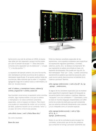 barra (como una ruta de archivos en UNIX), es buena         Entre los diversos caracteres especiales de las
idea optar por otro separador, aunque muchos optan          expresiones, como aquellos empleados para especificar
por usar el caracter de escape “”. Otras elecciones        las expresiones regulares (paréntesis, corchetes,
comunes como separador son el underscore “_”, el pipe       asterisco, punto, etc.) se destaca el ampersand “&”,
“|”, o los dos puntos “:”.                                  que representa la cadena encontrada en base a la
                                                            expresión de búsqueda. Esto puede ser muy útil. Es
La expresión del ejemplo anterior, tal como fue escrita,    fácil reemplazar “hola” por “_hola_” cuando conocemos
sólo reemplaza la primera ocurrencia de la cadena a         exactamente la palabra que estamos buscando, pero
reemplazar especificada. Si se quiere sustituir todas las   ¿qué ocurre cuando desconocemos la totalidad de la
ocurrencias, debe indicarse que la orden “s” es global,     cadena a procesar? Veamos:
agregando luego de la cadena nueva un delimitador y la
letra “g”, de esta manera:                                  echo ‹agrego underscores› | sed ‹s/[a-z]*/_&_/g›
                                                            _agrego_ _underscores_
sed ‘s/cadena_a_reemplazar/nueva_cadena/g’
archivo_original.txt > archivo_nuevo.txt                    Si alguno de los caracteres especiales que se emplean
                                                            para especificar la expresión regular de búsqueda se
Aquí también encerramos la expresión entre comillas         encuentra dentro de la cadena a matchear, debemos
simples, algo imprescindible si es que la cadena            “escaparlo” con una contrabarra “” (backslash), como
a reemplazar o la nueva contienen caracteres                se hace en muchos lenguajes emparentados con UNIX
especiales, como el espacio en blanco. Para hacer           (como los scripts de shell) para que sed comprenda
una prueba sin necesidad de contar con un archivo           que nos estamos refiriendo literalmente a ese caracter,
de texto, podemos hacerlo con el comando “echo” y           y no lo intreprete como un caracter especial:
un pipe, tal como vimos la vez pasada:
                                                            echo ‹agrego [underscores]› | sed ‹s/[[a-
echo «Hola Juan» | sed ‘s/Hola/Buen día/’                   z]*]/_&_/›
                                                            agrego _[underscores]_
Da como resultado:
                                                            Noten el uso de la contrabarra para escapar los
Buen día Juan                                               corchetes, provocando que de las dos palabras
                                                            que componen el string a procesar solamente sea           41
 