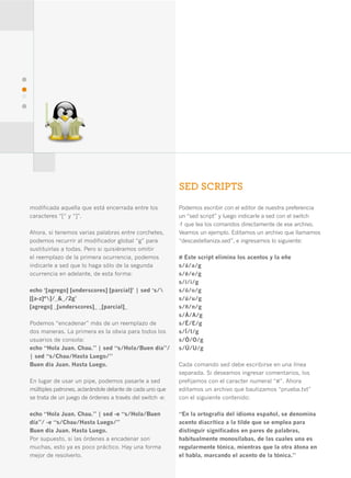 42




                                                               SED SCRIPTS
     modificada aquella que está encerrada entre los           Podemos escribir con el editor de nuestra preferencia
     caracteres “[“ y “]”.                                     un “sed script” y luego indicarle a sed con el switch
                                                               -f que lea los comandos directamente de ese archivo.
     Ahora, si tenemos varias palabras entre corchetes,        Veamos un ejemplo. Editamos un archivo que llamamos
     podemos recurrir al modificador global “g” para           “descastellaniza.sed”, e ingresamos lo siguiente:
     sustituirlas a todas. Pero si quisiéramos omitir
     el reemplazo de la primera ocurrencia, podemos            # Este script elimina los acentos y la eñe
     indicarle a sed que lo haga sólo de la segunda            s/á/a/g
     ocurrencia en adelante, de esta forma:                    s/é/e/g
                                                               s/í/i/g
     echo ‘[agrego] [underscores] [parcial]’ | sed ‘s/        s/ó/o/g
     [[a-z]*]/_&_/2g’                                         s/ú/u/g
     [agrego] _[underscores]_ _[parcial]_                      s/ñ/n/g
                                                               s/Á/A/g
     Podemos “encadenar” más de un reemplazo de                s/É/E/g
     dos maneras. La primera es la obvia para todos los        s/Í/I/g
     usuarios de consola:                                      s/Ó/O/g
     echo “Hola Juan. Chau.” | sed “s/Hola/Buen día”/          s/Ú/U/g
     | sed “s/Chau/Hasta Luego/”
     Buen día Juan. Hasta Luego.                               Cada comando sed debe escribirse en una línea
                                                               separada. Si deseamos ingresar comentarios, los
     En lugar de usar un pipe, podemos pasarle a sed           prefijamos con el caracter numeral “#”. Ahora
     múltiples patrones, aclarándole delante de cada uno que   editamos un archivo que bautizamos “prueba.txt”
     se trata de un juego de órdenes a través del switch -e:   con el siguiente contenido:

     echo “Hola Juan. Chau.” | sed -e “s/Hola/Buen             “En la ortografía del idioma español, se denomina
     día”/ -e “s/Chau/Hasta Luego/”                            acento diacrítico a la tilde que se emplea para
     Buen día Juan. Hasta Luego.                               distinguir significados en pares de palabras,
     Por supuesto, si las órdenes a encadenar son              habitualmente monosílabas, de las cuales una es
     muchas, esto ya es poco práctico. Hay una forma           regularmente tónica, mientras que la otra átona en
     mejor de resolverlo.                                      el habla, marcando el acento de la tónica.”
 